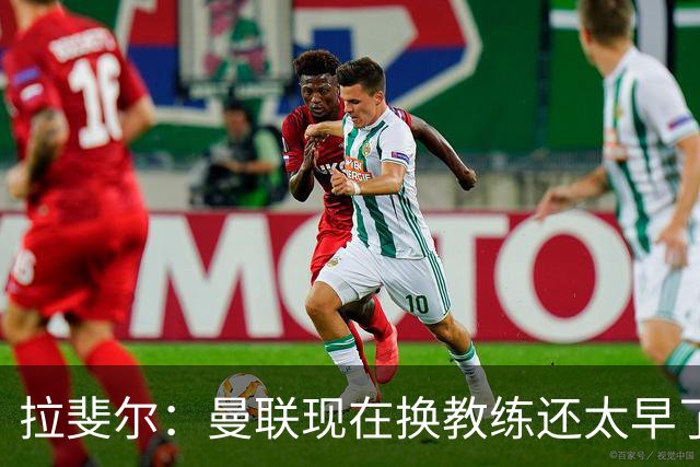 拉斐尔：曼联现在换教练还太早了；看到球队现在的处境很难过